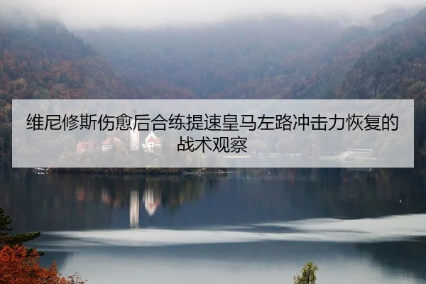 维尼修斯伤愈后合练提速皇马左路冲击力恢复的战术观察